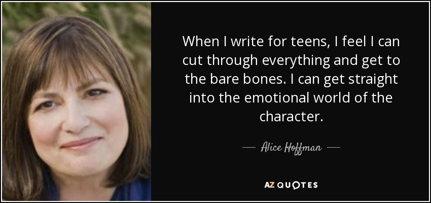 When I write for teens, I feel I can cut through everything and get to the bare bones. I can get straight into the emotional world of the character. - Alice Hoffman