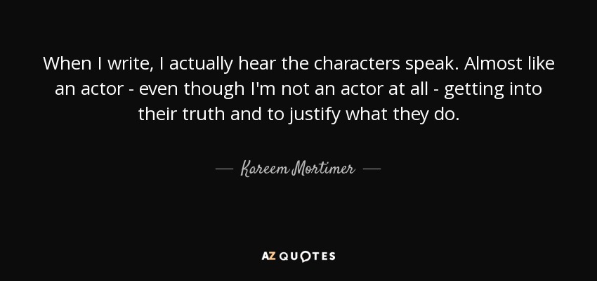 When I write, I actually hear the characters speak. Almost like an actor - even though I'm not an actor at all - getting into their truth and to justify what they do. - Kareem Mortimer