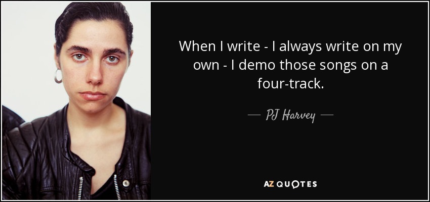 When I write - I always write on my own - I demo those songs on a four-track. - PJ Harvey