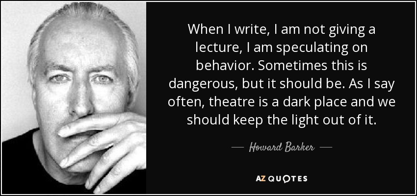 When I write, I am not giving a lecture, I am speculating on behavior. Sometimes this is dangerous, but it should be. As I say often, theatre is a dark place and we should keep the light out of it. - Howard Barker