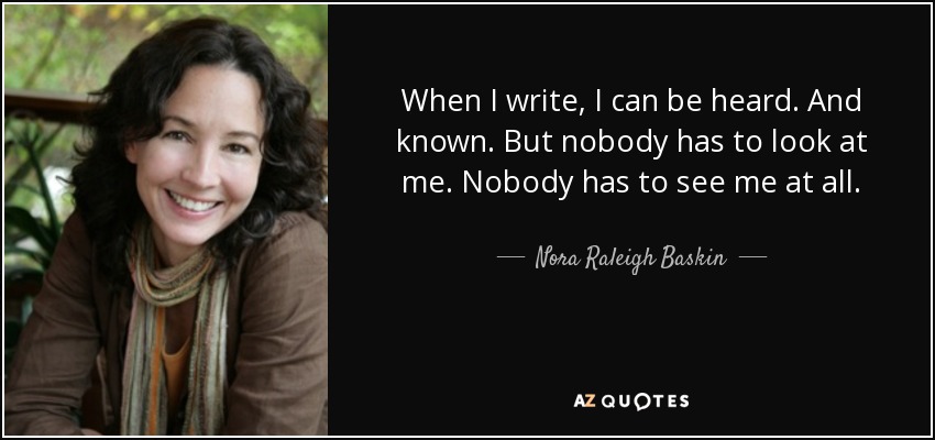 When I write, I can be heard. And known. But nobody has to look at me. Nobody has to see me at all. - Nora Raleigh Baskin