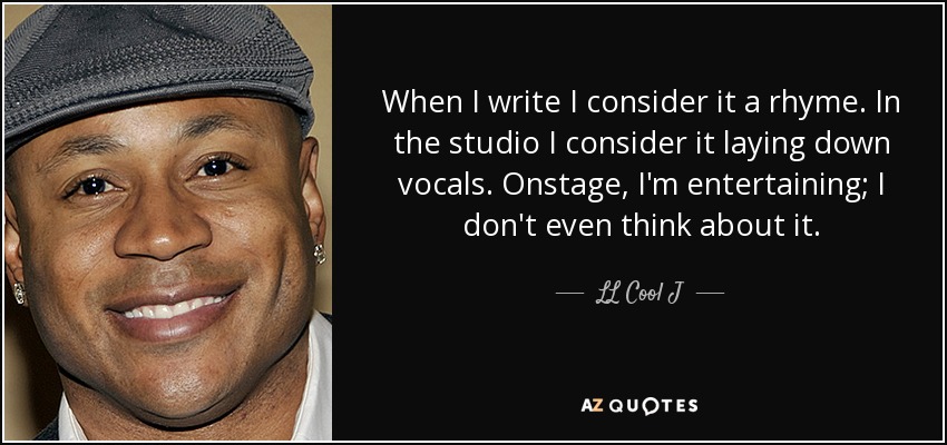 When I write I consider it a rhyme. In the studio I consider it laying down vocals. Onstage, I'm entertaining; I don't even think about it. - LL Cool J
