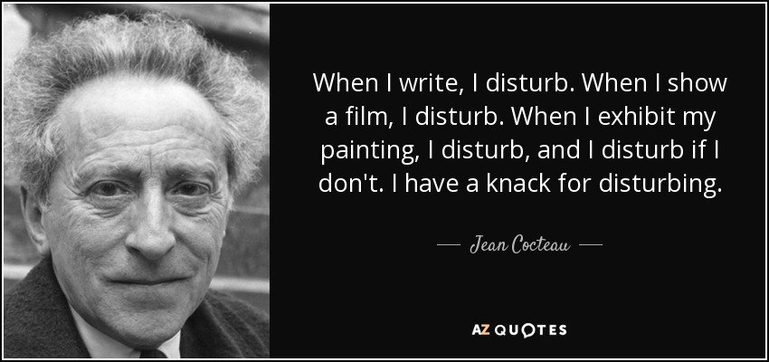 When I write, I disturb. When I show a film, I disturb. When I exhibit my painting, I disturb, and I disturb if I don't. I have a knack for disturbing. - Jean Cocteau