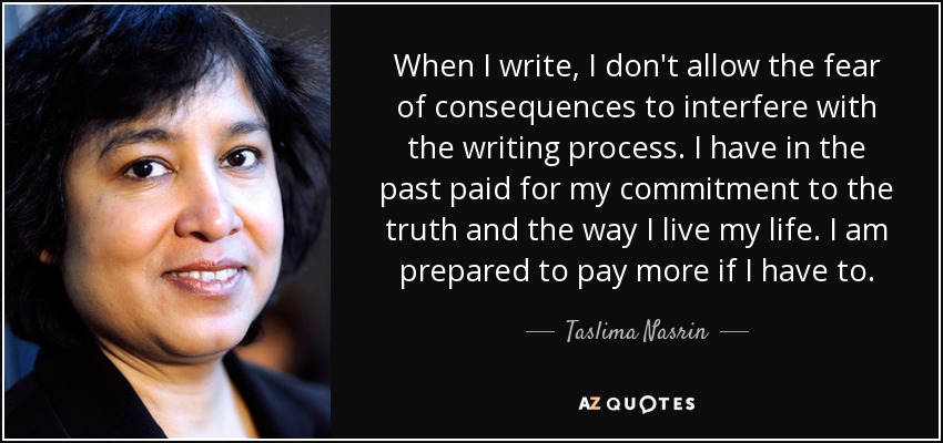 When I write, I don't allow the fear of consequences to interfere with the writing process. I have in the past paid for my commitment to the truth and the way I live my life. I am prepared to pay more if I have to. - Taslima Nasrin