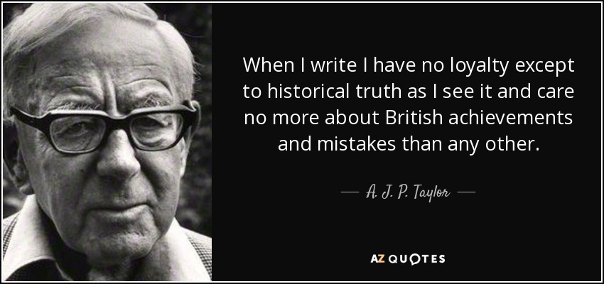 When I write I have no loyalty except to historical truth as I see it and care no more about British achievements and mistakes than any other. - A. J. P. Taylor