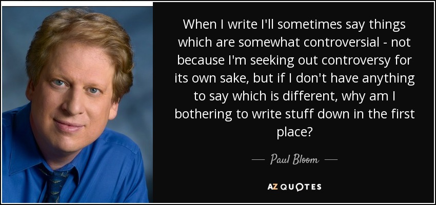 When I write I'll sometimes say things which are somewhat controversial - not because I'm seeking out controversy for its own sake, but if I don't have anything to say which is different, why am I bothering to write stuff down in the first place? - Paul Bloom