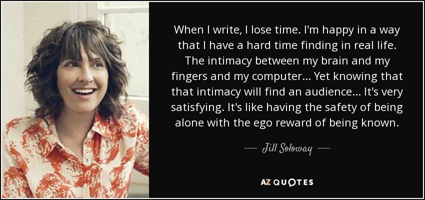 When I write, I lose time. I'm happy in a way that I have a hard time finding in real life. The intimacy between my brain and my fingers and my computer... Yet knowing that that intimacy will find an audience... It's very satisfying. It's like having the safety of being alone with the ego reward of being known. - Jill Soloway