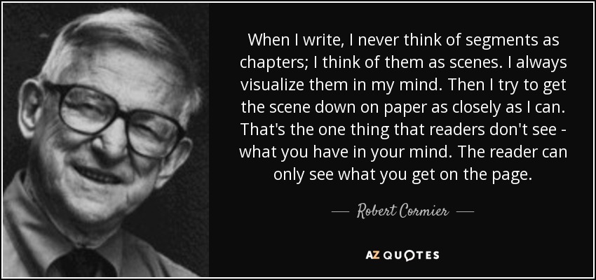 When I write, I never think of segments as chapters; I think of them as scenes. I always visualize them in my mind. Then I try to get the scene down on paper as closely as I can. That's the one thing that readers don't see - what you have in your mind. The reader can only see what you get on the page. - Robert Cormier