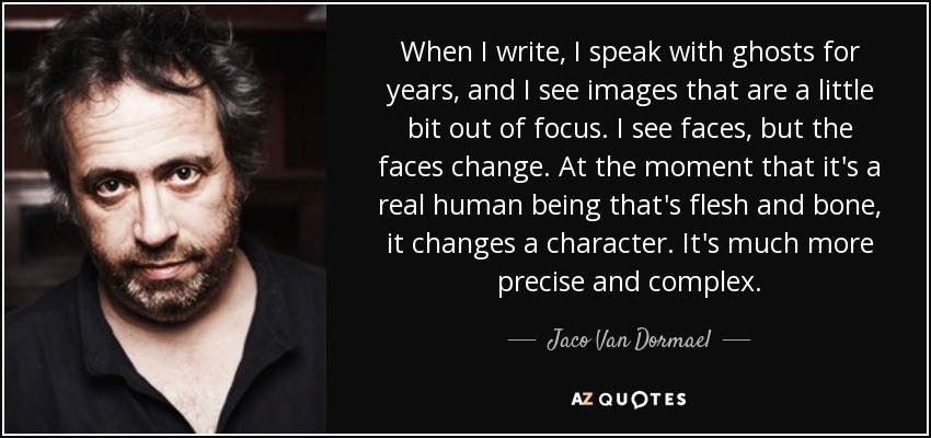 When I write, I speak with ghosts for years, and I see images that are a little bit out of focus. I see faces, but the faces change. At the moment that it's a real human being that's flesh and bone, it changes a character. It's much more precise and complex. - Jaco Van Dormael