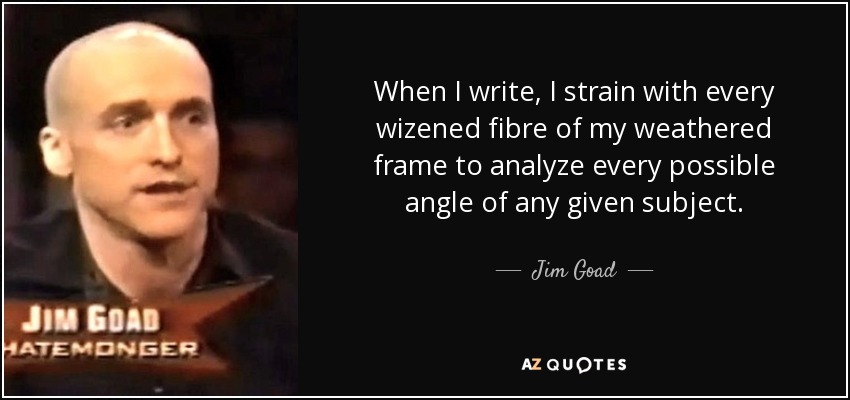 When I write, I strain with every wizened fibre of my weathered frame to analyze every possible angle of any given subject. - Jim Goad