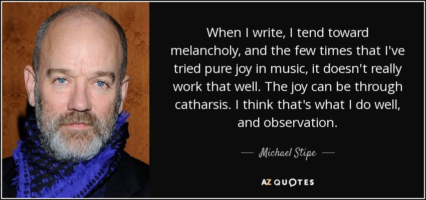 When I write, I tend toward melancholy, and the few times that I've tried pure joy in music, it doesn't really work that well. The joy can be through catharsis. I think that's what I do well, and observation. - Michael Stipe