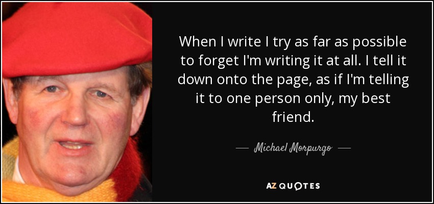 When I write I try as far as possible to forget I'm writing it at all. I tell it down onto the page, as if I'm telling it to one person only, my best friend. - Michael Morpurgo