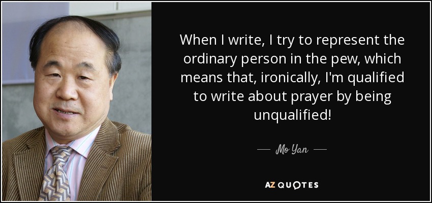 When I write, I try to represent the ordinary person in the pew, which means that, ironically, I'm qualified to write about prayer by being unqualified! - Mo Yan