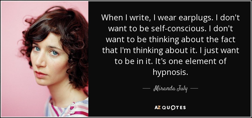 When I write, I wear earplugs. I don't want to be self-conscious. I don't want to be thinking about the fact that I'm thinking about it. I just want to be in it. It's one element of hypnosis. - Miranda July