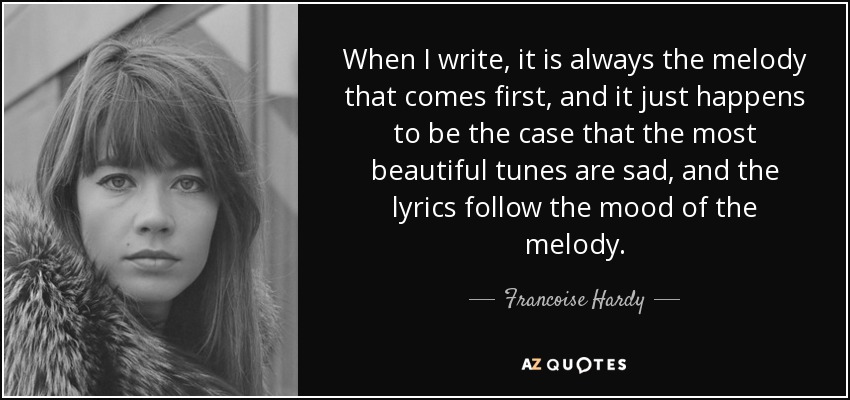 When I write, it is always the melody that comes first, and it just happens to be the case that the most beautiful tunes are sad, and the lyrics follow the mood of the melody. - Francoise Hardy