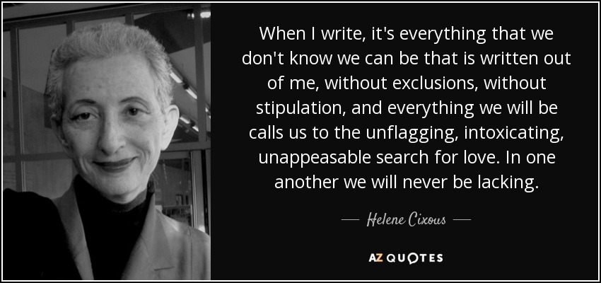 When I write, it's everything that we don't know we can be that is written out of me, without exclusions, without stipulation, and everything we will be calls us to the unflagging, intoxicating, unappeasable search for love. In one another we will never be lacking. - Helene Cixous