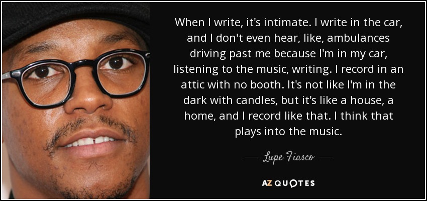 When I write, it's intimate. I write in the car, and I don't even hear, like, ambulances driving past me because I'm in my car, listening to the music, writing. I record in an attic with no booth. It's not like I'm in the dark with candles, but it's like a house, a home, and I record like that. I think that plays into the music. - Lupe Fiasco