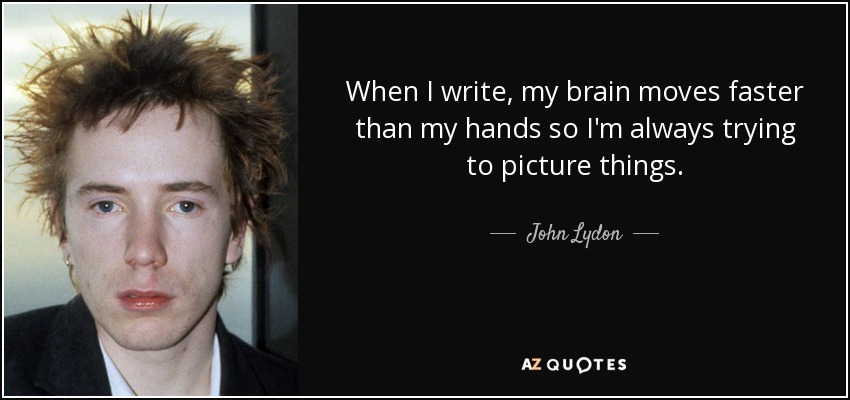When I write, my brain moves faster than my hands so I'm always trying to picture things. - John Lydon