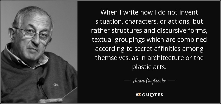 When I write now I do not invent situation, characters, or actions, but rather structures and discursive forms, textual groupings which are combined according to secret affinities among themselves, as in architecture or the plastic arts. - Juan Goytisolo