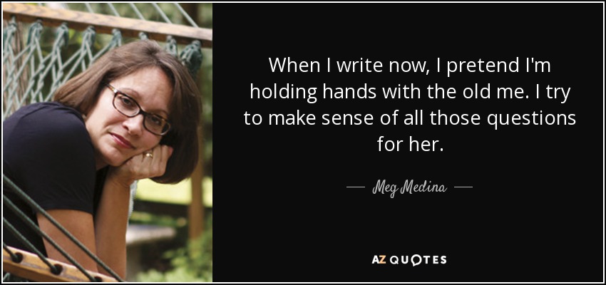 When I write now, I pretend I'm holding hands with the old me. I try to make sense of all those questions for her. - Meg Medina