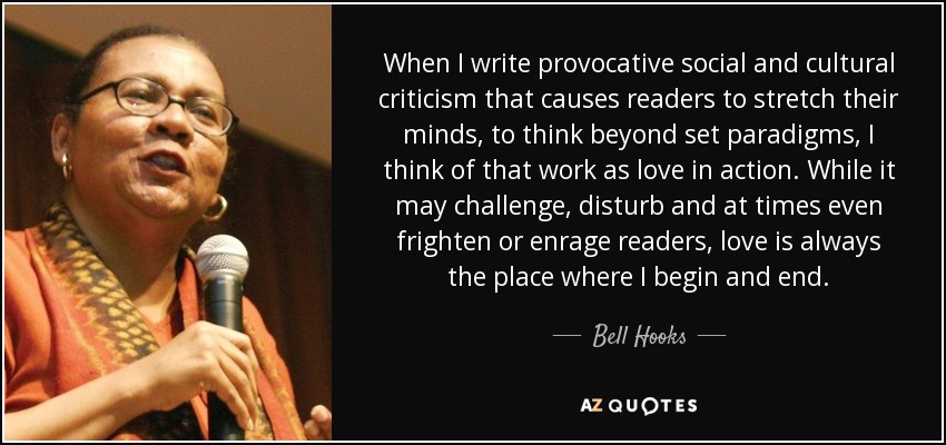 When I write provocative social and cultural criticism that causes readers to stretch their minds, to think beyond set paradigms, I think of that work as love in action. While it may challenge, disturb and at times even frighten or enrage readers, love is always the place where I begin and end. - Bell Hooks