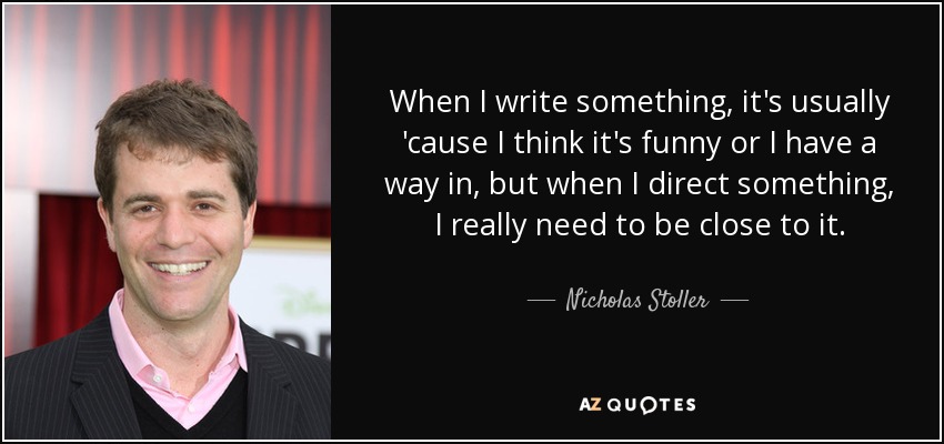 When I write something, it's usually 'cause I think it's funny or I have a way in, but when I direct something, I really need to be close to it. - Nicholas Stoller