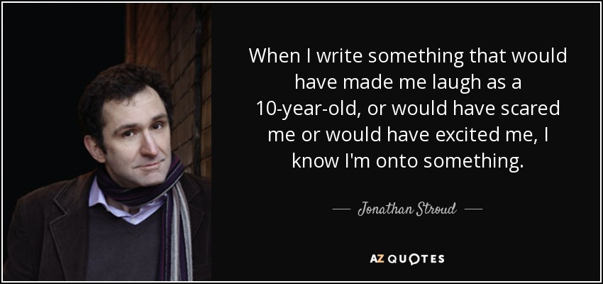 When I write something that would have made me laugh as a 10-year-old, or would have scared me or would have excited me, I know I'm onto something. - Jonathan Stroud