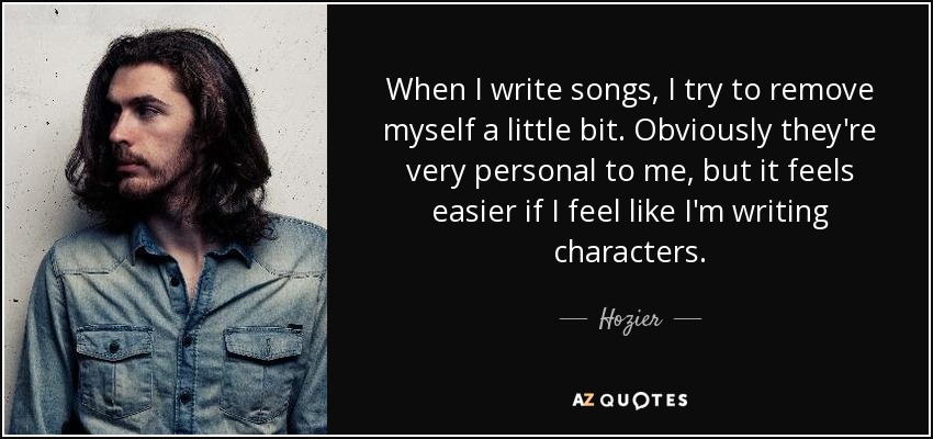 When I write songs, I try to remove myself a little bit. Obviously they're very personal to me, but it feels easier if I feel like I'm writing characters. - Hozier