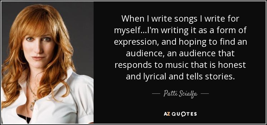 When I write songs I write for myself...I'm writing it as a form of expression, and hoping to find an audience, an audience that responds to music that is honest and lyrical and tells stories. - Patti Scialfa