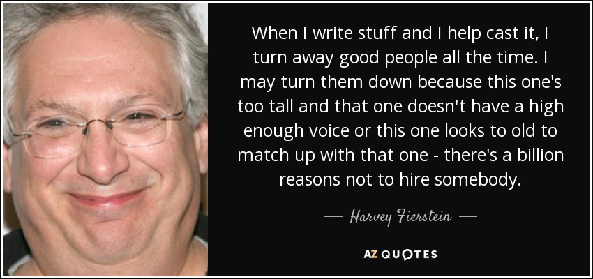 When I write stuff and I help cast it, I turn away good people all the time. I may turn them down because this one's too tall and that one doesn't have a high enough voice or this one looks to old to match up with that one - there's a billion reasons not to hire somebody. - Harvey Fierstein