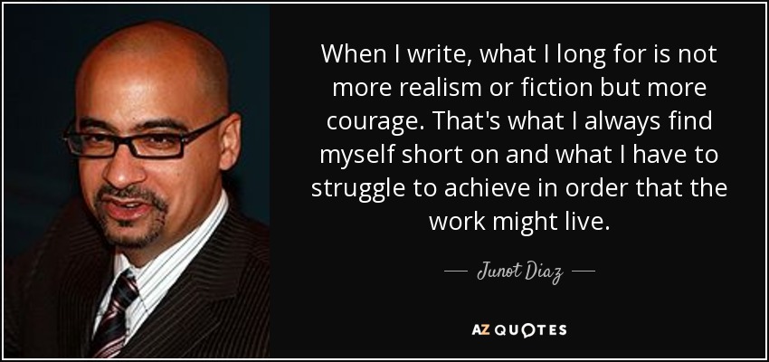 When I write, what I long for is not more realism or fiction but more courage. That's what I always find myself short on and what I have to struggle to achieve in order that the work might live. - Junot Diaz