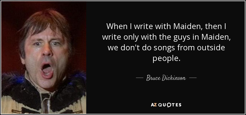 When I write with Maiden, then I write only with the guys in Maiden, we don't do songs from outside people. - Bruce Dickinson