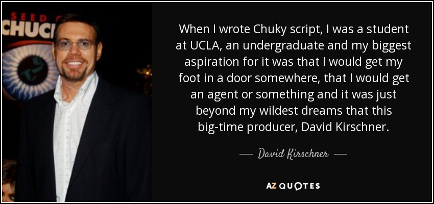 When I wrote Chuky script, I was a student at UCLA, an undergraduate and my biggest aspiration for it was that I would get my foot in a door somewhere, that I would get an agent or something and it was just beyond my wildest dreams that this big-time producer, David Kirschner. - David Kirschner