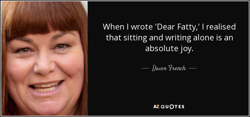 When I wrote 'Dear Fatty,' I realised that sitting and writing alone is an absolute joy. - Dawn French