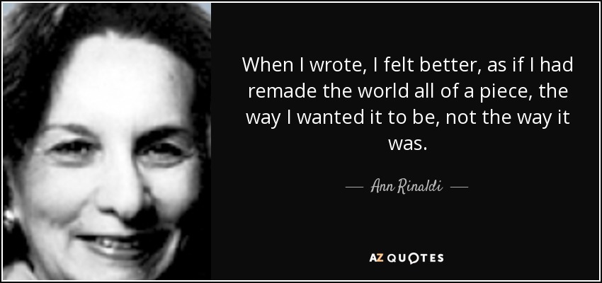 When I wrote, I felt better, as if I had remade the world all of a piece, the way I wanted it to be, not the way it was. - Ann Rinaldi