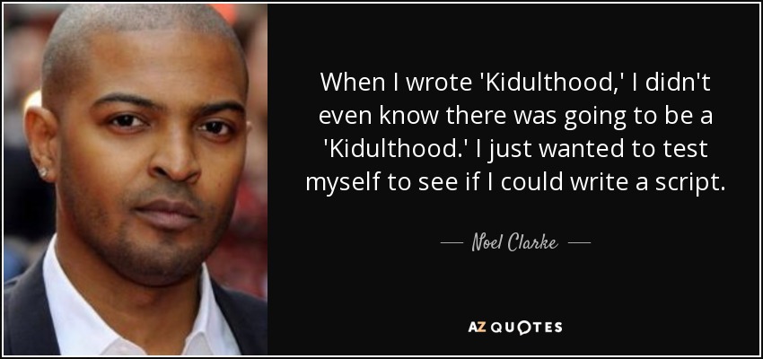 When I wrote 'Kidulthood,' I didn't even know there was going to be a 'Kidulthood.' I just wanted to test myself to see if I could write a script. - Noel Clarke