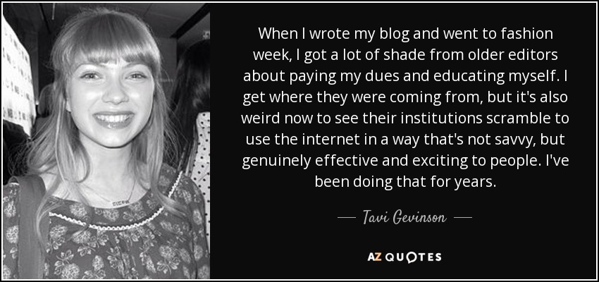 When I wrote my blog and went to fashion week, I got a lot of shade from older editors about paying my dues and educating myself. I get where they were coming from, but it's also weird now to see their institutions scramble to use the internet in a way that's not savvy, but genuinely effective and exciting to people. I've been doing that for years. - Tavi Gevinson