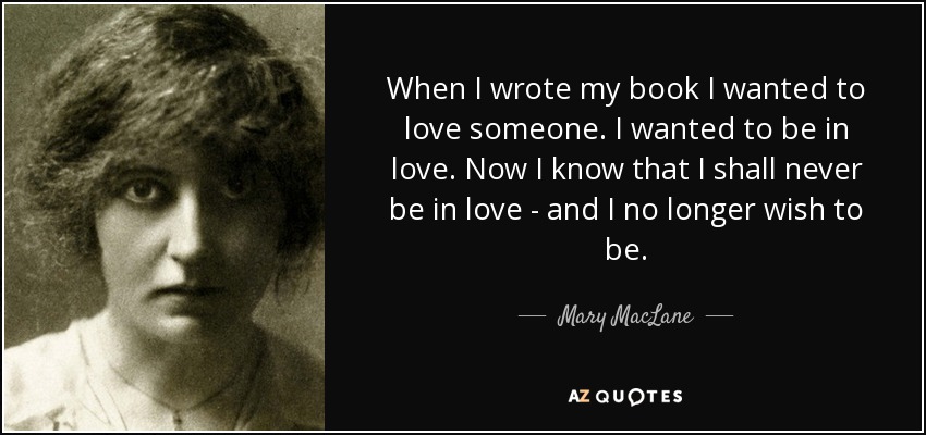 When I wrote my book I wanted to love someone. I wanted to be in love. Now I know that I shall never be in love - and I no longer wish to be. - Mary MacLane