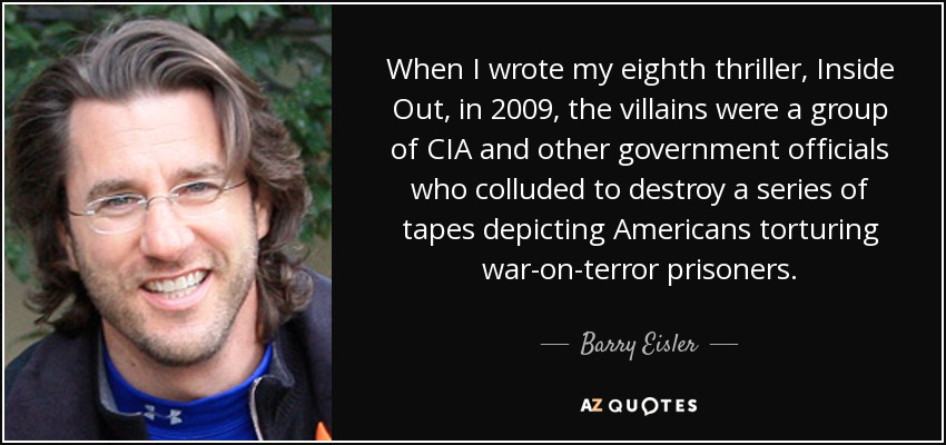 When I wrote my eighth thriller, Inside Out, in 2009, the villains were a group of CIA and other government officials who colluded to destroy a series of tapes depicting Americans torturing war-on-terror prisoners. - Barry Eisler
