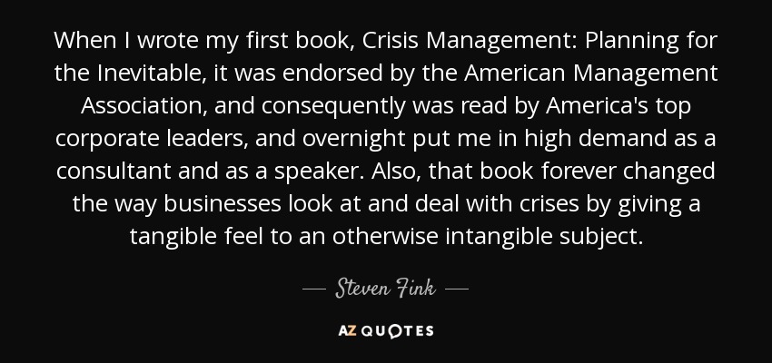 When I wrote my first book, Crisis Management: Planning for the Inevitable, it was endorsed by the American Management Association, and consequently was read by America's top corporate leaders, and overnight put me in high demand as a consultant and as a speaker. Also, that book forever changed the way businesses look at and deal with crises by giving a tangible feel to an otherwise intangible subject. - Steven Fink