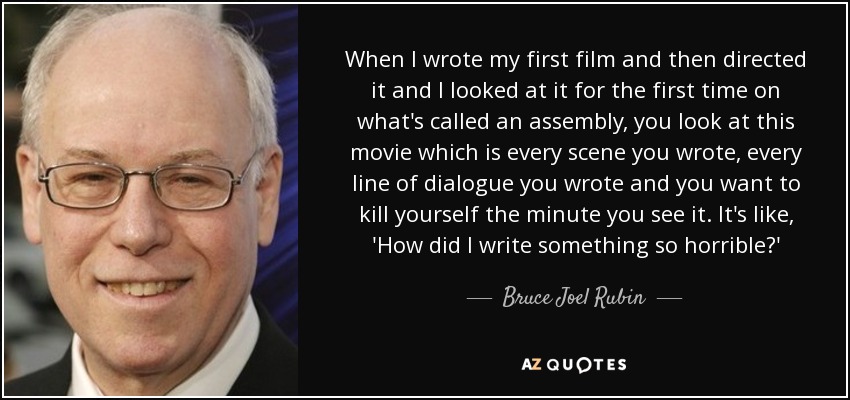 When I wrote my first film and then directed it and I looked at it for the first time on what's called an assembly, you look at this movie which is every scene you wrote, every line of dialogue you wrote and you want to kill yourself the minute you see it. It's like, 'How did I write something so horrible?' - Bruce Joel Rubin