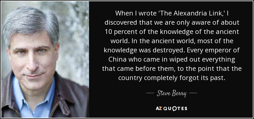 When I wrote 'The Alexandria Link,' I discovered that we are only aware of about 10 percent of the knowledge of the ancient world. In the ancient world, most of the knowledge was destroyed. Every emperor of China who came in wiped out everything that came before them, to the point that the country completely forgot its past. - Steve Berry