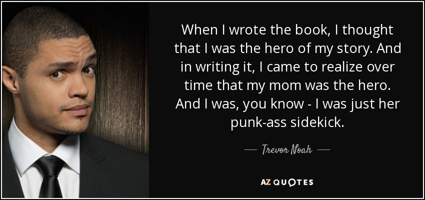 When I wrote the book, I thought that I was the hero of my story. And in writing it, I came to realize over time that my mom was the hero. And I was, you know - I was just her punk-ass sidekick. - Trevor Noah