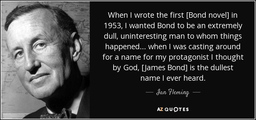 When I wrote the first [Bond novel] in 1953, I wanted Bond to be an extremely dull, uninteresting man to whom things happened... when I was casting around for a name for my protagonist I thought by God, [James Bond] is the dullest name I ever heard. - Ian Fleming
