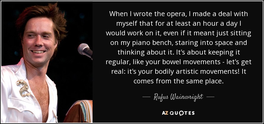 When I wrote the opera, I made a deal with myself that for at least an hour a day I would work on it, even if it meant just sitting on my piano bench, staring into space and thinking about it. It's about keeping it regular, like your bowel movements - let's get real: it's your bodily artistic movements! It comes from the same place. - Rufus Wainwright