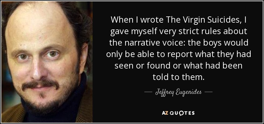 When I wrote The Virgin Suicides, I gave myself very strict rules about the narrative voice: the boys would only be able to report what they had seen or found or what had been told to them. - Jeffrey Eugenides