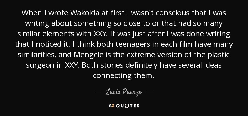 When I wrote Wakolda at first I wasn't conscious that I was writing about something so close to or that had so many similar elements with XXY. It was just after I was done writing that I noticed it. I think both teenagers in each film have many similarities, and Mengele is the extreme version of the plastic surgeon in XXY. Both stories definitely have several ideas connecting them. - Lucia Puenzo