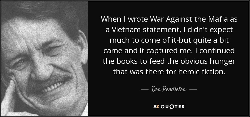 When I wrote War Against the Mafia as a Vietnam statement, I didn't expect much to come of it-but quite a bit came and it captured me. I continued the books to feed the obvious hunger that was there for heroic fiction. - Don Pendleton