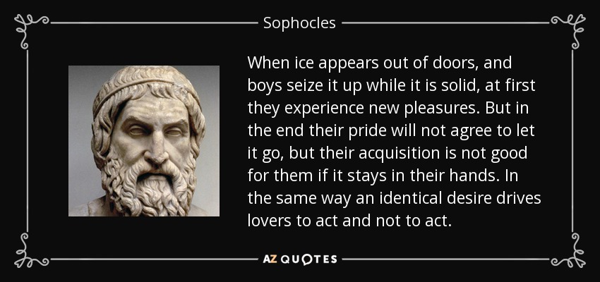 When ice appears out of doors, and boys seize it up while it is solid, at first they experience new pleasures. But in the end their pride will not agree to let it go, but their acquisition is not good for them if it stays in their hands. In the same way an identical desire drives lovers to act and not to act. - Sophocles