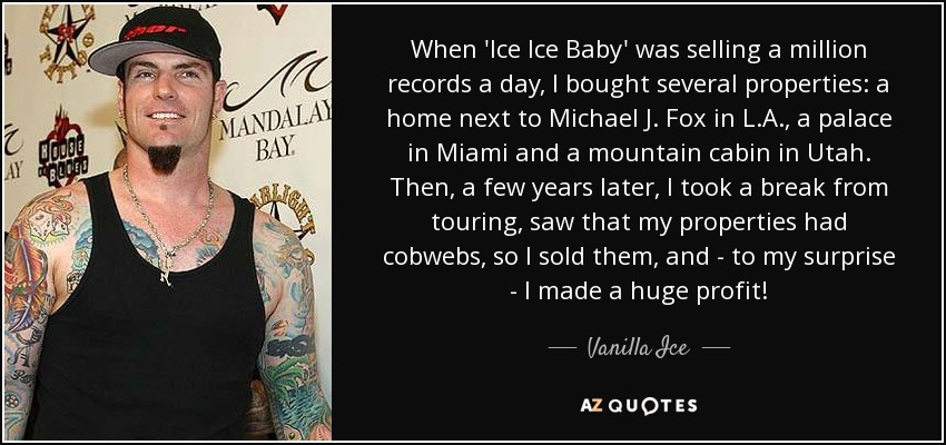When 'Ice Ice Baby' was selling a million records a day, I bought several properties: a home next to Michael J. Fox in L.A., a palace in Miami and a mountain cabin in Utah. Then, a few years later, I took a break from touring, saw that my properties had cobwebs, so I sold them, and - to my surprise - I made a huge profit! - Vanilla Ice